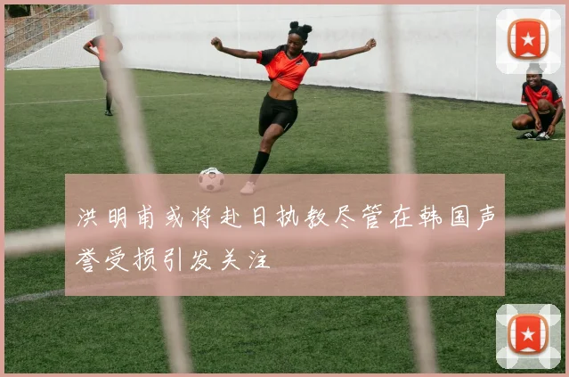 洪明甫或将赴日执教尽管在韩国声誉受损引发关注