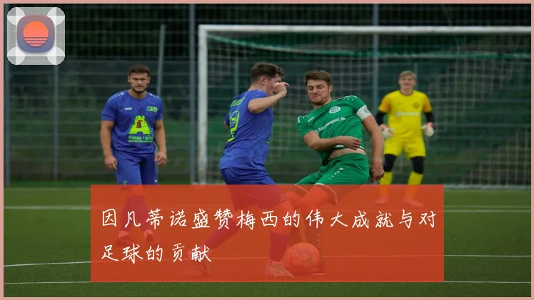 因凡蒂诺盛赞梅西的伟大成就与对足球的贡献