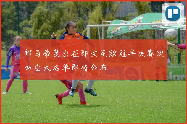 邦马蒂复出在即女足欧冠半决赛次回合大名单即将公布