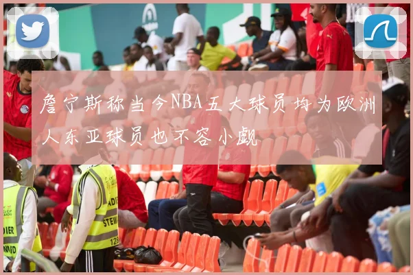 詹宁斯称当今NBA五大球员均为欧洲人东亚球员也不容小觑