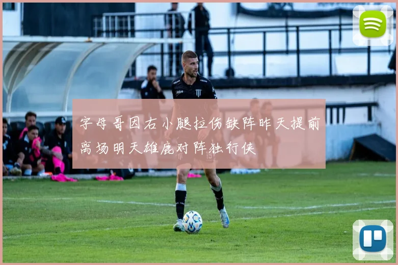 字母哥因右小腿拉伤缺阵昨天提前离场明天雄鹿对阵独行侠