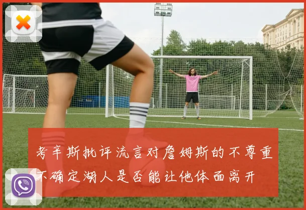 考辛斯批评流言对詹姆斯的不尊重不确定湖人是否能让他体面离开