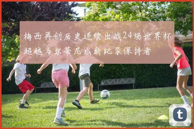 梅西再创历史连续出战24场世界杯超越马尔蒂尼成新纪录保持者