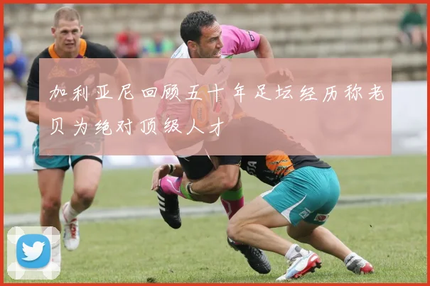 加利亚尼回顾五十年足坛经历称老贝为绝对顶级人才