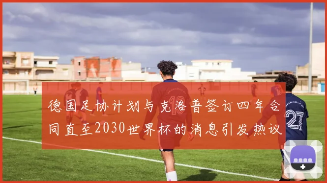 德国足协计划与克洛普签订四年合同直至2030世界杯的消息引发热议
