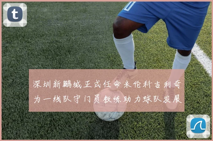 深圳新鹏城正式任命米伦科吉利奇为一线队守门员教练助力球队发展