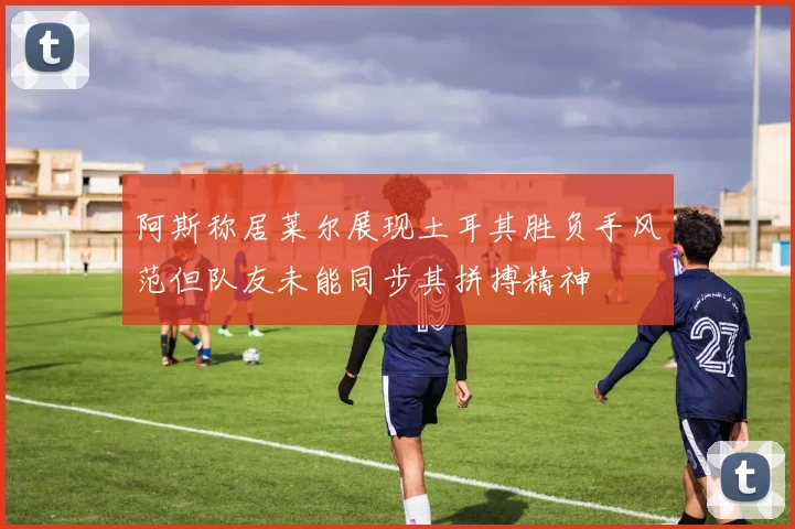 阿斯称居莱尔展现土耳其胜负手风范但队友未能同步其拼搏精神