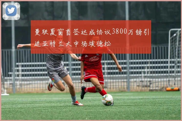 曼联夏窗首签达成协议3800万镑引进亚特兰大中场埃德松