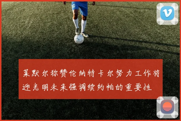 莱默尔称赞伦纳特卡尔努力工作将迎光明未来强调续约帕的重要性