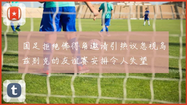 国足拒绝佛得角邀请引热议忽视乌兹别克的友谊赛安排令人失望