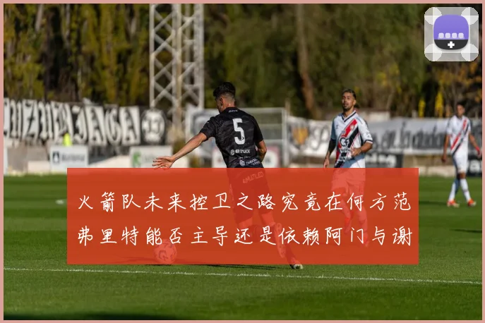 火箭队未来控卫之路究竟在何方范弗里特能否主导还是依赖阿门与谢泼德的表现