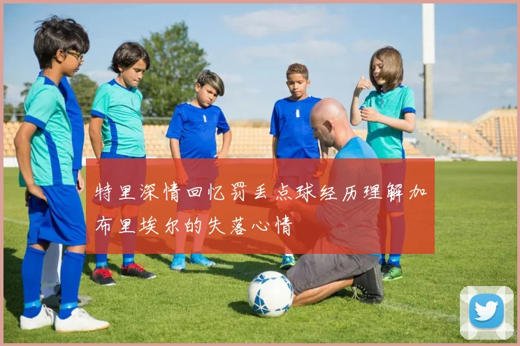特里深情回忆罚丢点球经历理解加布里埃尔的失落心情