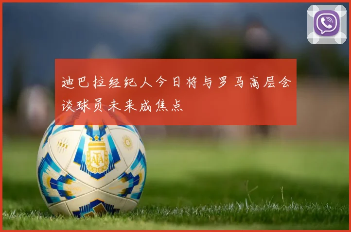 迪巴拉经纪人今日将与罗马高层会谈球员未来成焦点