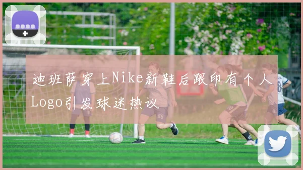 迪班萨穿上Nike新鞋后跟印有个人Logo引发球迷热议