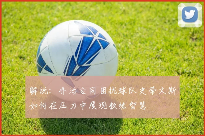 解说：乔治合同困扰球队史蒂文斯如何在压力中展现教练智慧
