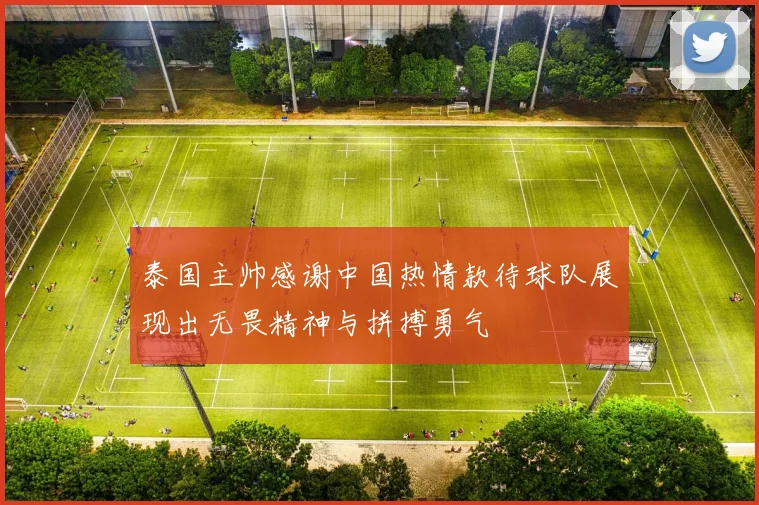 泰国主帅感谢中国热情款待球队展现出无畏精神与拼搏勇气