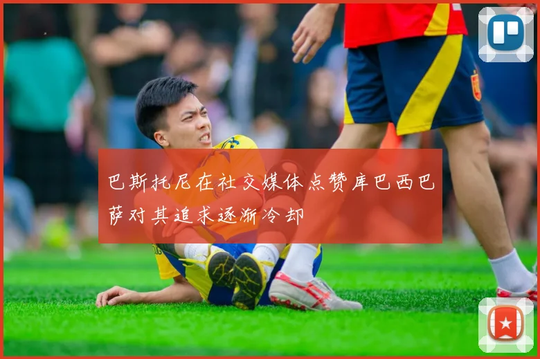 巴斯托尼在社交媒体点赞库巴西巴萨对其追求逐渐冷却