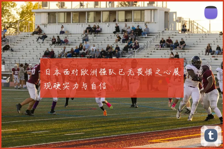 日本面对欧洲强队已无畏惧之心展现硬实力与自信