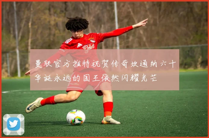 曼联官方推特祝贺传奇坎通纳六十华诞永远的国王依然闪耀光芒