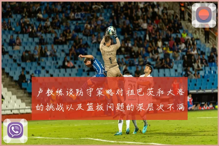 卢教练谈防守策略对祖巴茨和大洛的挑战以及篮板问题的深层次不满