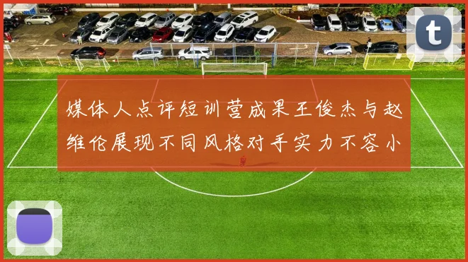 媒体人点评短训营成果王俊杰与赵维伦展现不同风格对手实力不容小觑