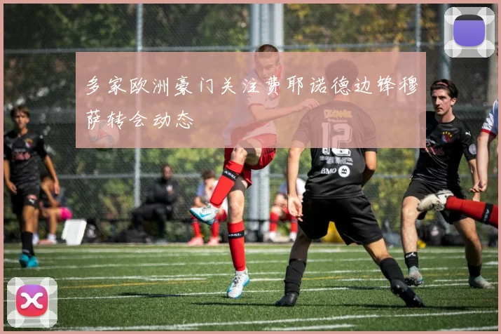 多家欧洲豪门关注费耶诺德边锋穆萨转会动态