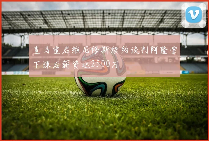 皇马重启维尼修斯续约谈判阿隆索下课后薪资达2500万