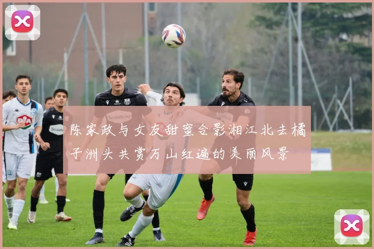 陈家政与女友甜蜜合影湘江北去橘子洲头共赏万山红遍的美丽风景
