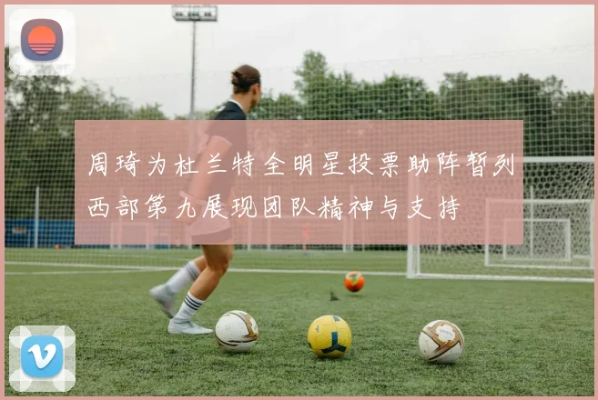 周琦为杜兰特全明星投票助阵暂列西部第九展现团队精神与支持