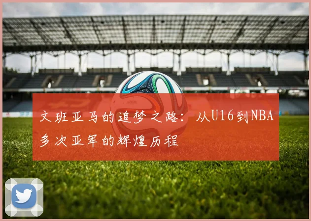 文班亚马的追梦之路：从U16到NBA多次亚军的辉煌历程