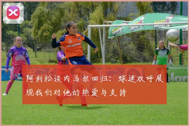 阿利松谈内马尔回归：球迷欢呼展现我们对他的热爱与支持